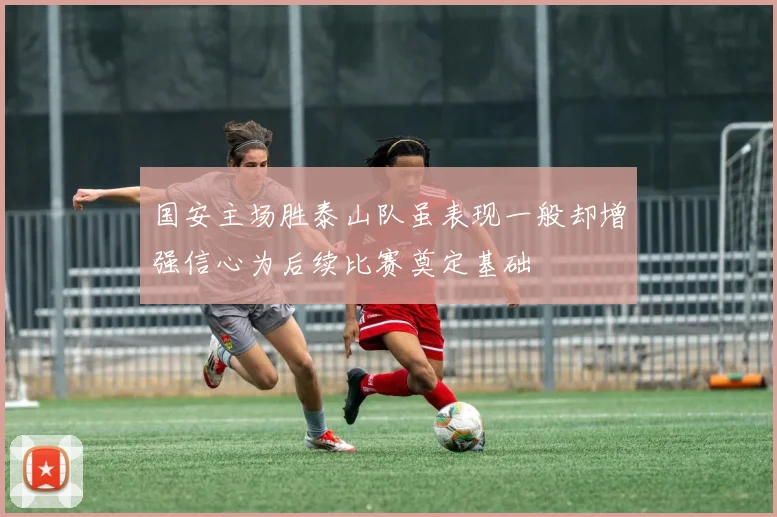 国安主场胜泰山队虽表现一般却增强信心为后续比赛奠定基础