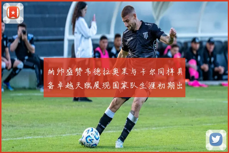 纳帅盛赞韦德拉奥果与卡尔同样具备卓越天赋展现国家队生涯初期出色表现