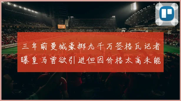 三年前曼城豪掷九千万签格瓦记者曝皇马曾欲引进但因价格太高未能成行