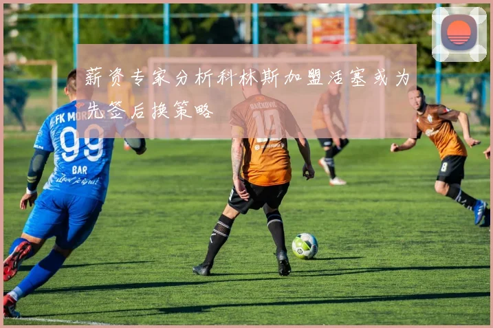 薪资专家分析科林斯加盟活塞或为先签后换策略