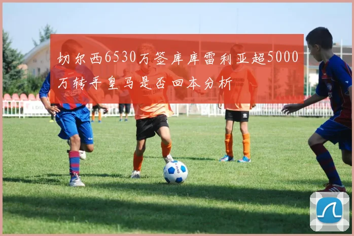 切尔西6530万签库库雷利亚超5000万转手皇马是否回本分析