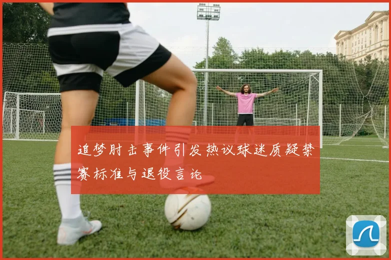 追梦肘击事件引发热议球迷质疑禁赛标准与退役言论