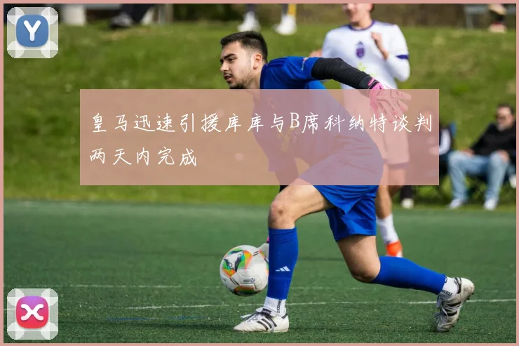 皇马迅速引援库库与B席科纳特谈判两天内完成