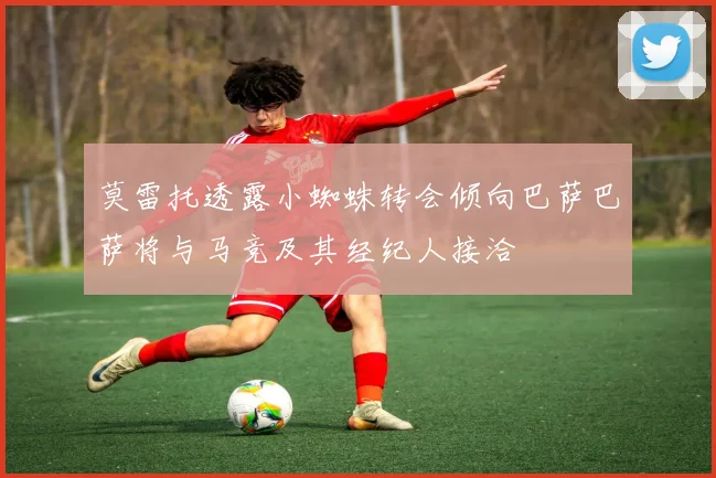 莫雷托透露小蜘蛛转会倾向巴萨巴萨将与马竞及其经纪人接洽