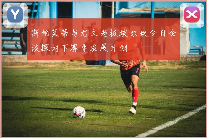 斯帕莱蒂与尤文老板埃尔坎今日会谈探讨下赛季发展计划