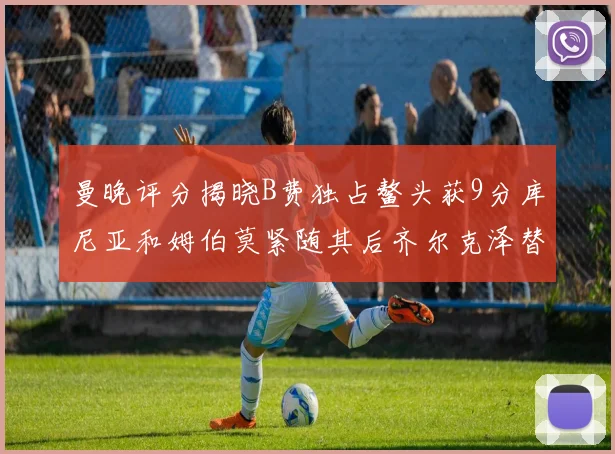 曼晚评分揭晓B费独占鳌头获9分库尼亚和姆伯莫紧随其后齐尔克泽替补仅得5分