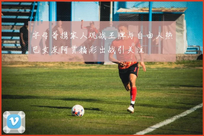 字母哥携家人观战王牌与自由人热巴女友阿贾精彩出战引关注