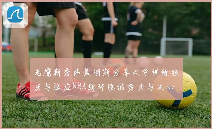 老鹰新秀弗莱明斯分享大学训练经历与适应NBA新环境的努力与决心