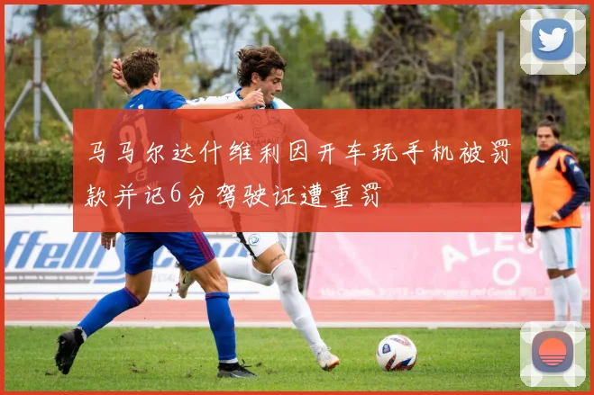 马马尔达什维利因开车玩手机被罚款并记6分驾驶证遭重罚