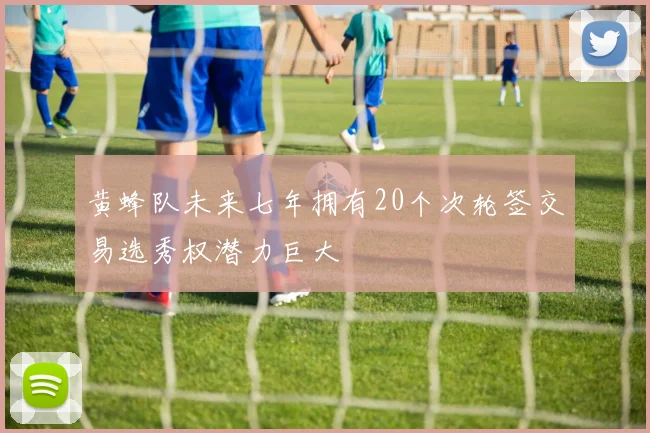 黄蜂队未来七年拥有20个次轮签交易选秀权潜力巨大